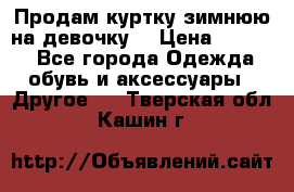 Продам куртку зимнюю на девочку. › Цена ­ 5 500 - Все города Одежда, обувь и аксессуары » Другое   . Тверская обл.,Кашин г.